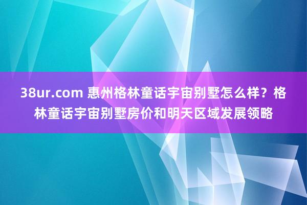 38ur.com 惠州格林童话宇宙别墅怎么样？格林童话宇宙别墅房价和明天区域发展领略
