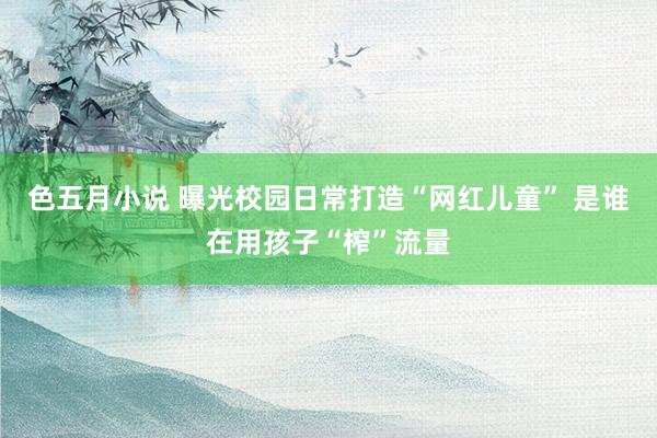 色五月小说 曝光校园日常打造“网红儿童” 是谁在用孩子“榨”流量