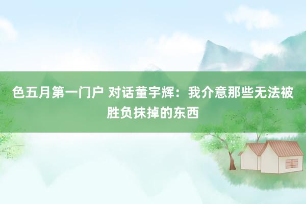 色五月第一门户 对话董宇辉：我介意那些无法被胜负抹掉的东西