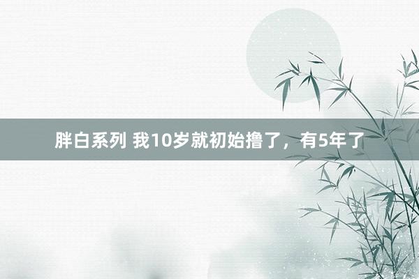 胖白系列 我10岁就初始撸了，有5年了