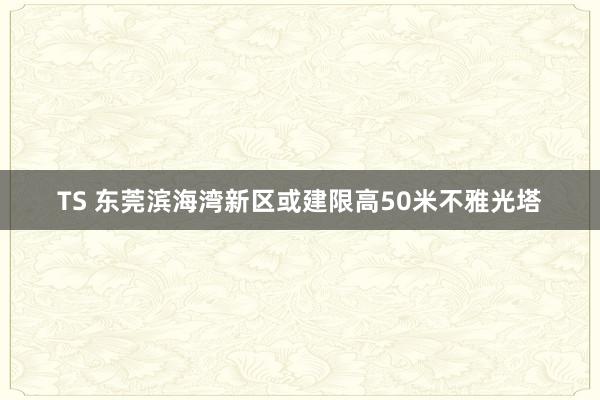 TS 东莞滨海湾新区或建限高50米不雅光塔