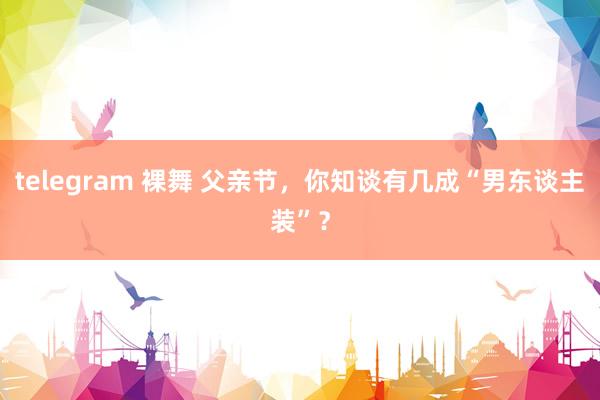 telegram 裸舞 父亲节，你知谈有几成“男东谈主装”？