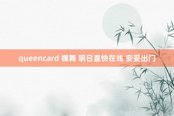 queencard 裸舞 明日直快在线 安妥出门