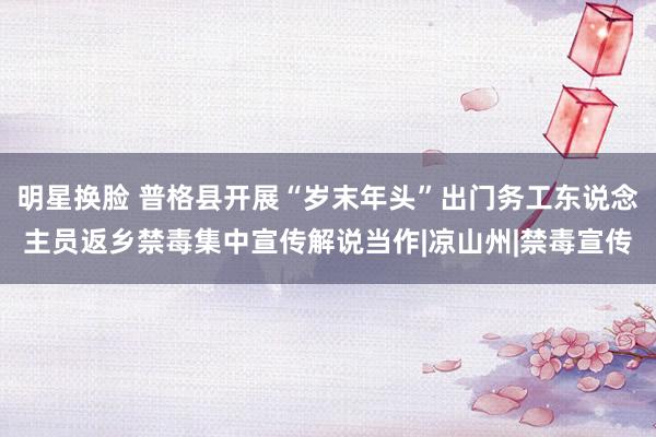 明星换脸 普格县开展“岁末年头”出门务工东说念主员返乡禁毒集中宣传解说当作|凉山州|禁毒宣传