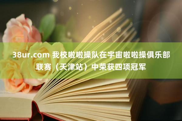 38ur.com 我校啦啦操队在宇宙啦啦操俱乐部联赛（天津站）中荣获四项冠军