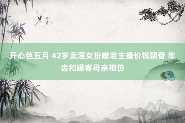 开心色五月 42岁卖淫女扮嫩装主播价钱翻番 年齿和嫖客母亲相仿