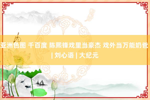 亚洲色图 千百度 陈熙锋戏里当豪杰 戏外当万能奶爸 | 刘心语 | 大纪元