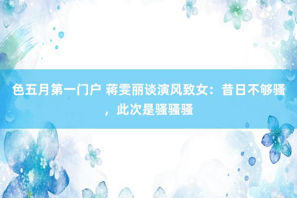 色五月第一门户 蒋雯丽谈演风致女：昔日不够骚，此次是骚骚骚