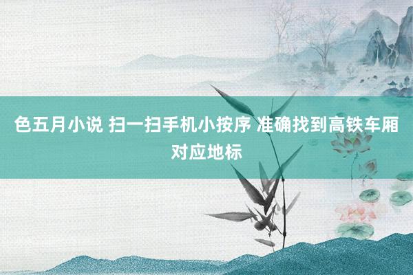色五月小说 扫一扫手机小按序 准确找到高铁车厢对应地标