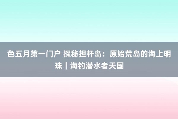色五月第一门户 探秘担杆岛：原始荒岛的海上明珠｜海钓潜水者天国