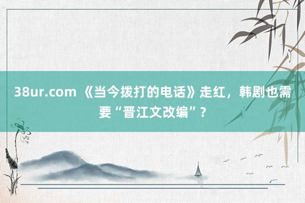 38ur.com 《当今拨打的电话》走红，韩剧也需要“晋江文改编”？