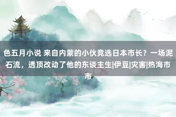 色五月小说 来自内蒙的小伙竞选日本市长？一场泥石流，透顶改动了他的东谈主生|伊豆|灾害|热海市