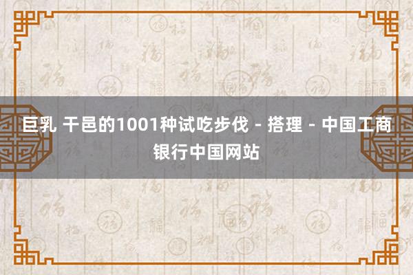 巨乳 干邑的1001种试吃步伐－搭理－中国工商银行中国网站