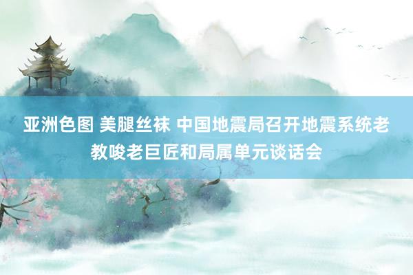 亚洲色图 美腿丝袜 中国地震局召开地震系统老教唆老巨匠和局属单元谈话会