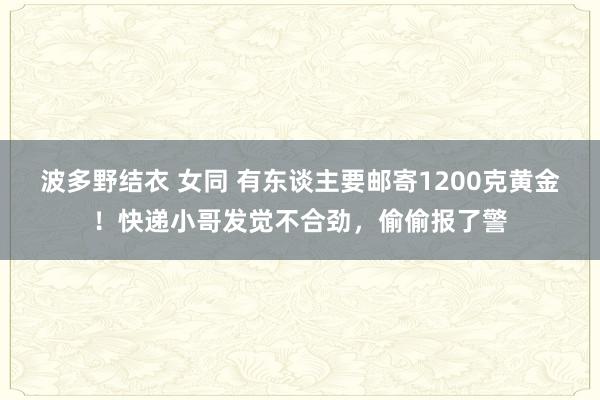 波多野结衣 女同 有东谈主要邮寄1200克黄金！快递小哥发觉不合劲，偷偷报了警
