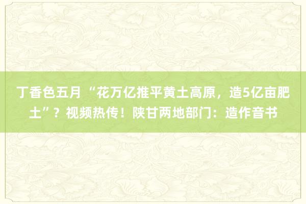 丁香色五月 “花万亿推平黄土高原，造5亿亩肥土”？视频热传！陕甘两地部门：造作音书