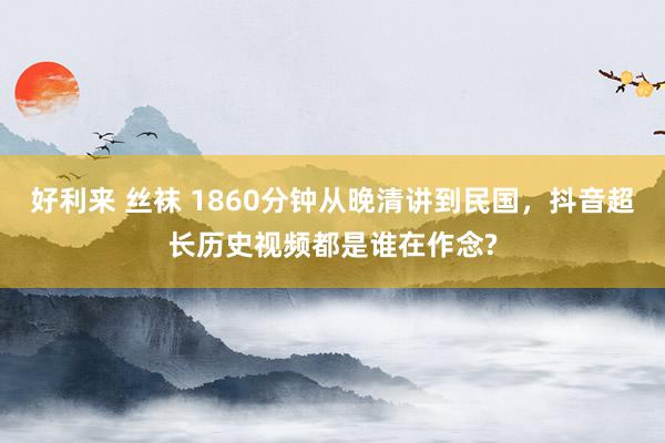 好利来 丝袜 1860分钟从晚清讲到民国，抖音超长历史视频都是谁在作念?