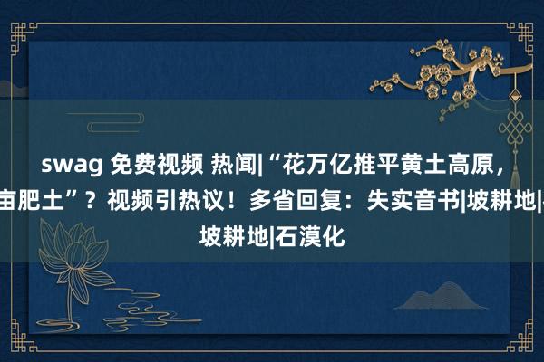 swag 免费视频 热闻|“花万亿推平黄土高原，造5亿亩肥土”？视频引热议！多省回复：失实音书|坡耕地|石漠化