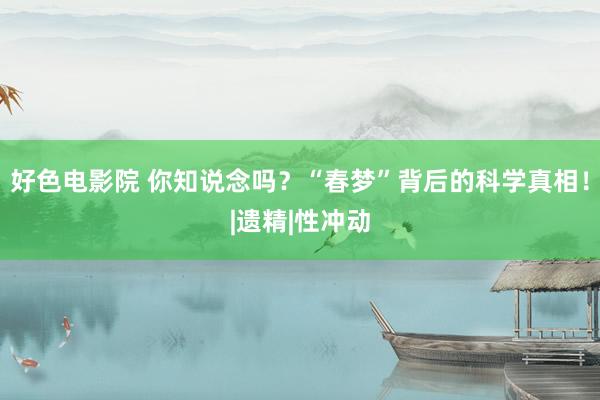好色电影院 你知说念吗？“春梦”背后的科学真相！|遗精|性冲动