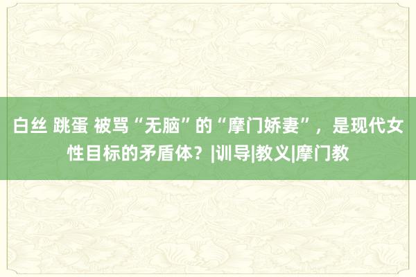 白丝 跳蛋 被骂“无脑”的“摩门娇妻”，是现代女性目标的矛盾体？|训导|教义|摩门教