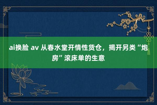 ai换脸 av 从春水堂开情性货仓，揭开另类“炮房”滚床单的生意