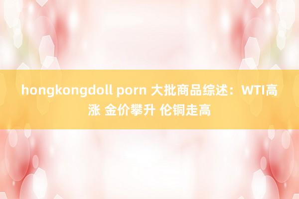 hongkongdoll porn 大批商品综述：WTI高涨 金价攀升 伦铜走高