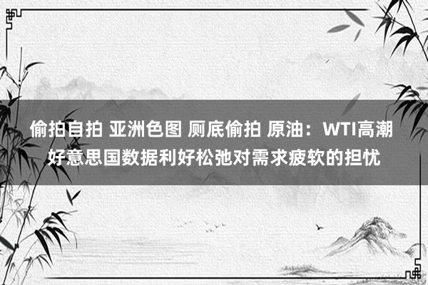 偷拍自拍 亚洲色图 厕底偷拍 原油：WTI高潮 好意思国数据利好松弛对需求疲软的担忧