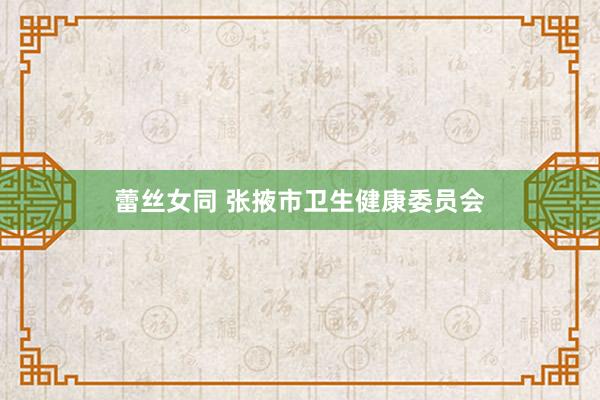 蕾丝女同 张掖市卫生健康委员会