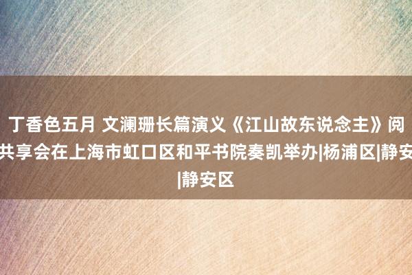 丁香色五月 文澜珊长篇演义《江山故东说念主》阅读共享会在上海市虹口区和平书院奏凯举办|杨浦区|静安区