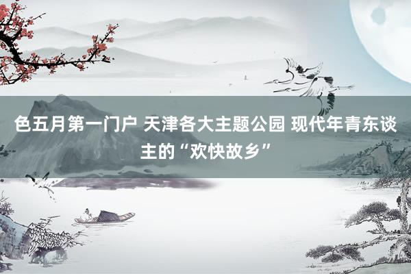 色五月第一门户 天津各大主题公园 现代年青东谈主的“欢快故乡”