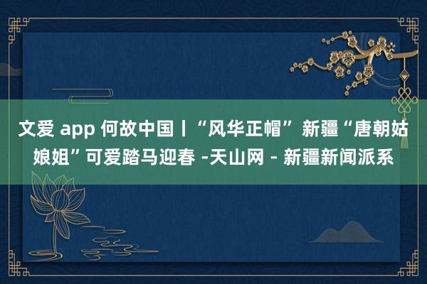 文爱 app 何故中国丨“风华正帽” 新疆“唐朝姑娘姐”可爱踏马迎春 -天山网 - 新疆新闻派系