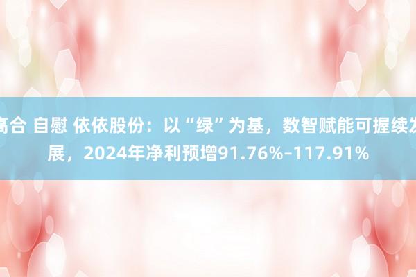 高合 自慰 依依股份：以“绿”为基，数智赋能可握续发展，2024年净利预增91.76%–117.91%