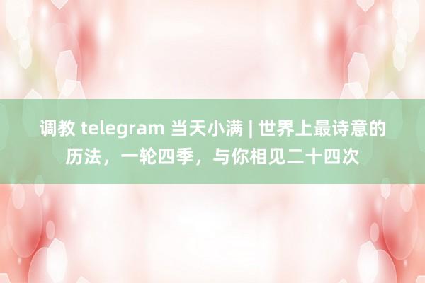 调教 telegram 当天小满 | 世界上最诗意的历法，一轮四季，与你相见二十四次