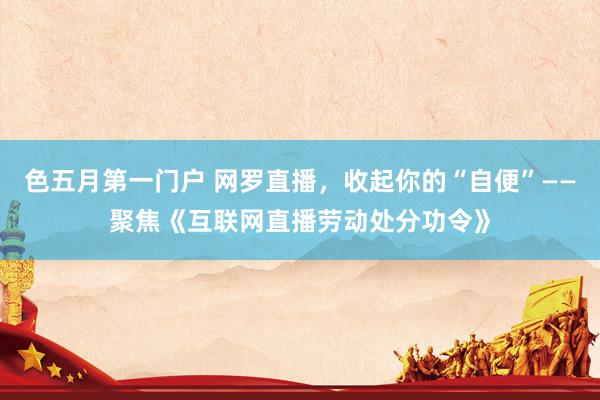 色五月第一门户 网罗直播，收起你的“自便”——聚焦《互联网直播劳动处分功令》