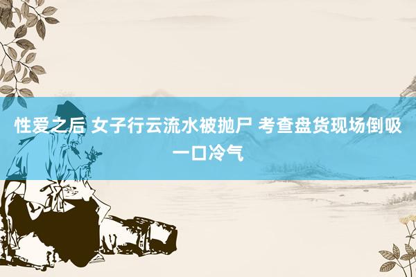 性爱之后 女子行云流水被抛尸 考查盘货现场倒吸一口冷气