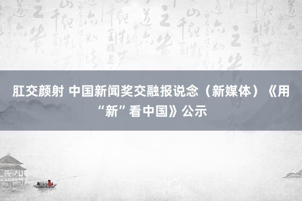 肛交颜射 中国新闻奖交融报说念（新媒体）《用“新”看中国》公示