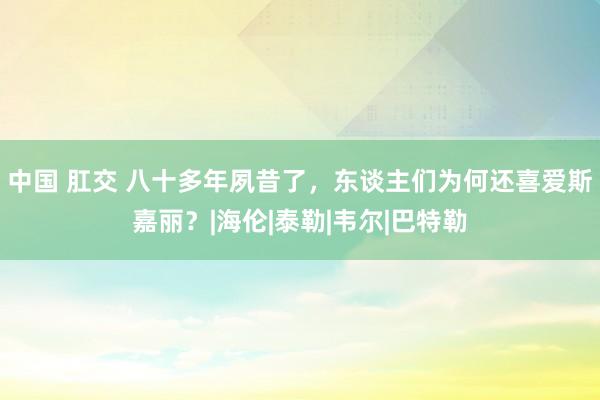 中国 肛交 八十多年夙昔了，东谈主们为何还喜爱斯嘉丽？|海伦|泰勒|韦尔|巴特勒