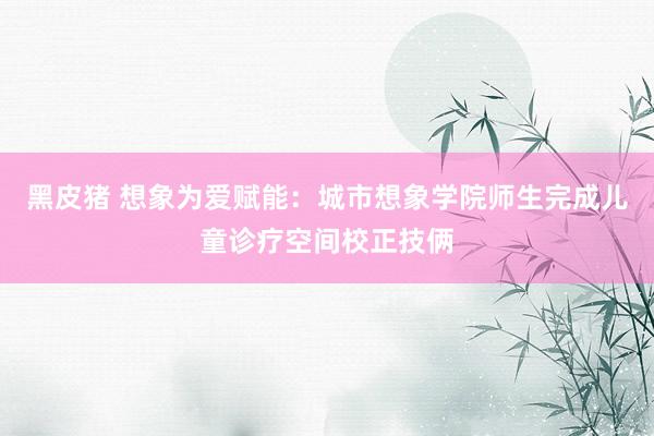 黑皮猪 想象为爱赋能：城市想象学院师生完成儿童诊疗空间校正技俩
