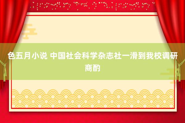 色五月小说 中国社会科学杂志社一滑到我校调研商酌
