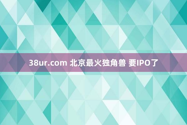 38ur.com 北京最火独角兽 要IPO了