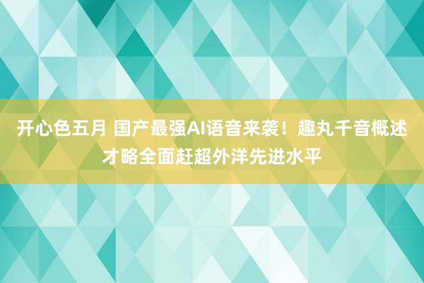 开心色五月 国产最强AI语音来袭！趣丸千音概述才略全面赶超外