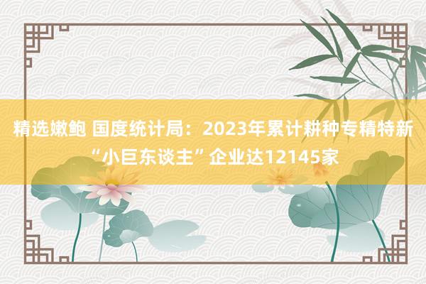 精选嫩鲍 国度统计局：2023年累计耕种专精特新“小巨东谈主