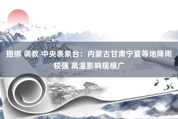 捆绑 调教 中央表象台：内蒙古甘肃宁夏等地降雨较强 高温影响