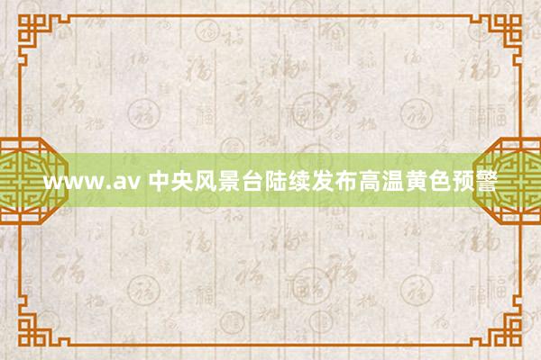 www.av 中央风景台陆续发布高温黄色预警