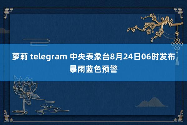 萝莉 telegram 中央表象台8月24日06时发布暴雨蓝