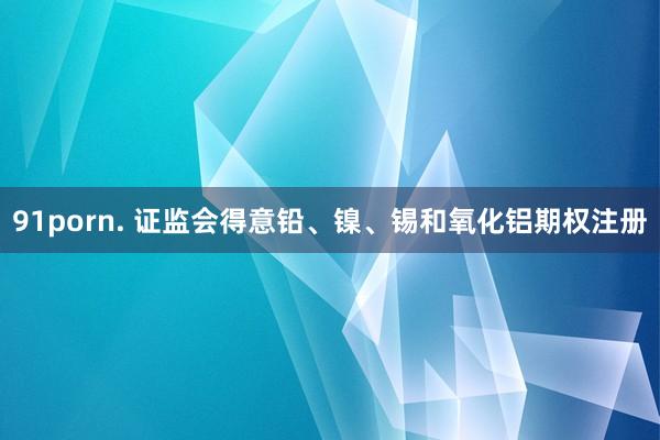 91porn. 证监会得意铅、镍、锡和氧化铝期权注册