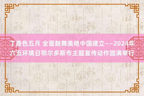 丁香色五月 全面鼓舞美艳中国建立——2024年六五环境日鄂尔