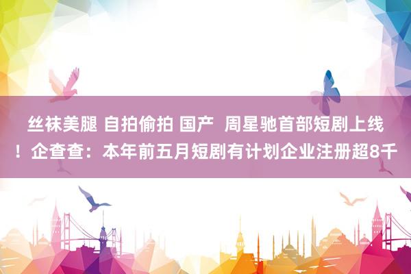 丝袜美腿 自拍偷拍 国产  周星驰首部短剧上线！企查查：本年前五月短剧有计划企业注册超8千
