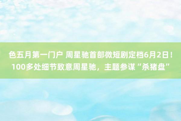 色五月第一门户 周星驰首部微短剧定档6月2日！100多处细节