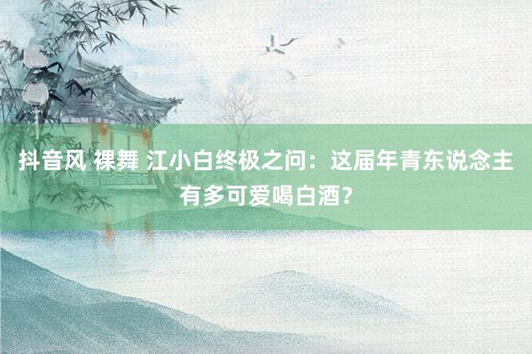 抖音风 裸舞 江小白终极之问：这届年青东说念主有多可爱喝白酒